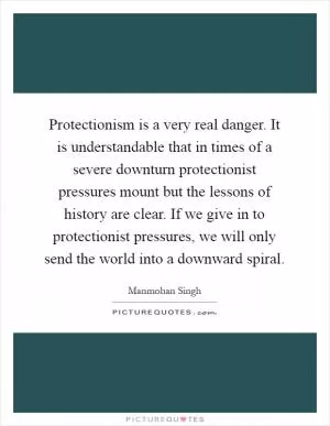 Protectionism is a very real danger. It is understandable that in times of a severe downturn protectionist pressures mount but the lessons of history are clear. If we give in to protectionist pressures, we will only send the world into a downward spiral Picture Quote #1