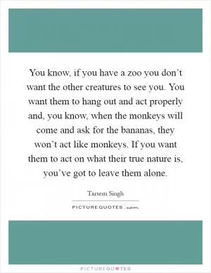 You know, if you have a zoo you don’t want the other creatures to see you. You want them to hang out and act properly and, you know, when the monkeys will come and ask for the bananas, they won’t act like monkeys. If you want them to act on what their true nature is, you’ve got to leave them alone Picture Quote #1