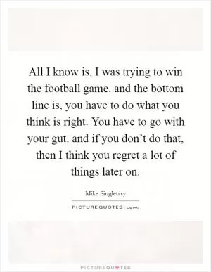All I know is, I was trying to win the football game. and the bottom line is, you have to do what you think is right. You have to go with your gut. and if you don’t do that, then I think you regret a lot of things later on Picture Quote #1