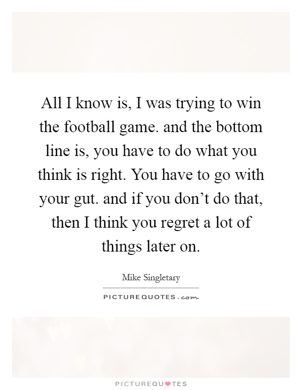 All I know is, I was trying to win the football game. and the bottom line is, you have to do what you think is right. You have to go with your gut. and if you don't do that, then I think you regret a lot of things later on Picture Quote #1