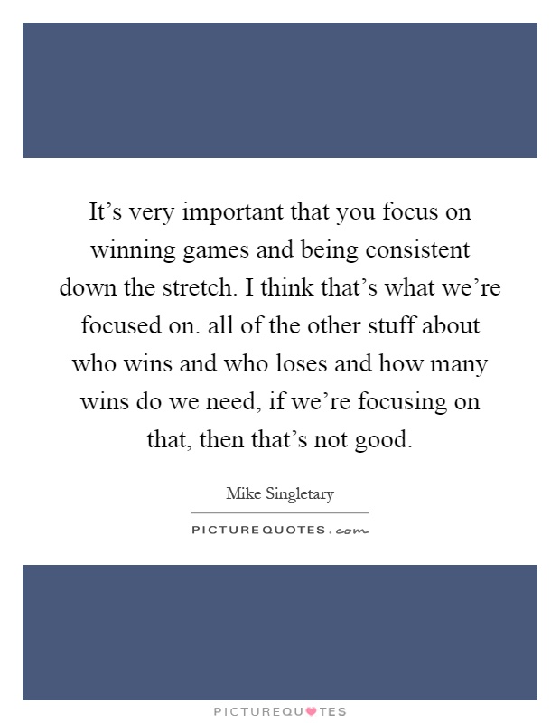 It's very important that you focus on winning games and being consistent down the stretch. I think that's what we're focused on. all of the other stuff about who wins and who loses and how many wins do we need, if we're focusing on that, then that's not good Picture Quote #1