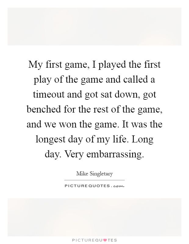 My first game, I played the first play of the game and called a timeout and got sat down, got benched for the rest of the game, and we won the game. It was the longest day of my life. Long day. Very embarrassing Picture Quote #1