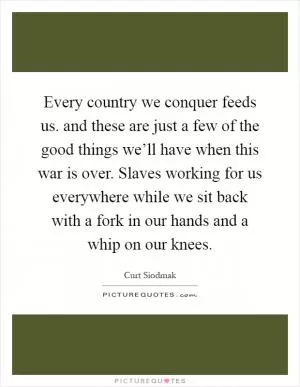 Every country we conquer feeds us. and these are just a few of the good things we’ll have when this war is over. Slaves working for us everywhere while we sit back with a fork in our hands and a whip on our knees Picture Quote #1