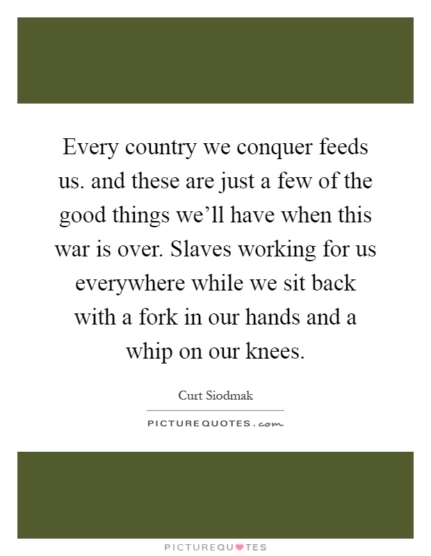 Every country we conquer feeds us. and these are just a few of the good things we'll have when this war is over. Slaves working for us everywhere while we sit back with a fork in our hands and a whip on our knees Picture Quote #1