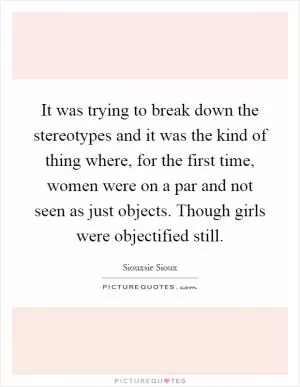 It was trying to break down the stereotypes and it was the kind of thing where, for the first time, women were on a par and not seen as just objects. Though girls were objectified still Picture Quote #1