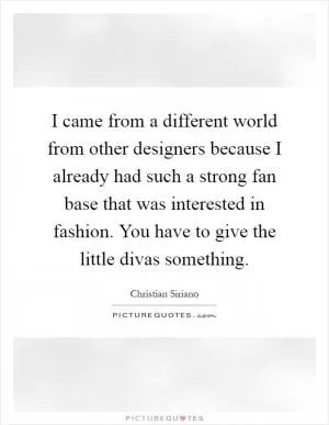 I came from a different world from other designers because I already had such a strong fan base that was interested in fashion. You have to give the little divas something Picture Quote #1