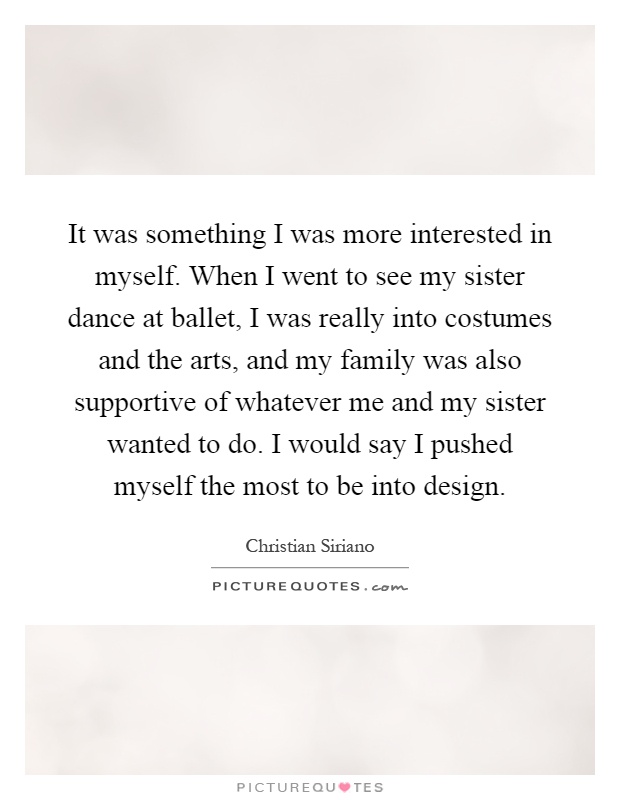 It was something I was more interested in myself. When I went to see my sister dance at ballet, I was really into costumes and the arts, and my family was also supportive of whatever me and my sister wanted to do. I would say I pushed myself the most to be into design Picture Quote #1