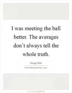 I was meeting the ball better. The averages don’t always tell the whole truth Picture Quote #1