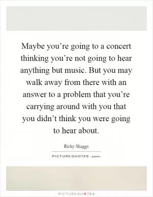 Maybe you’re going to a concert thinking you’re not going to hear anything but music. But you may walk away from there with an answer to a problem that you’re carrying around with you that you didn’t think you were going to hear about Picture Quote #1