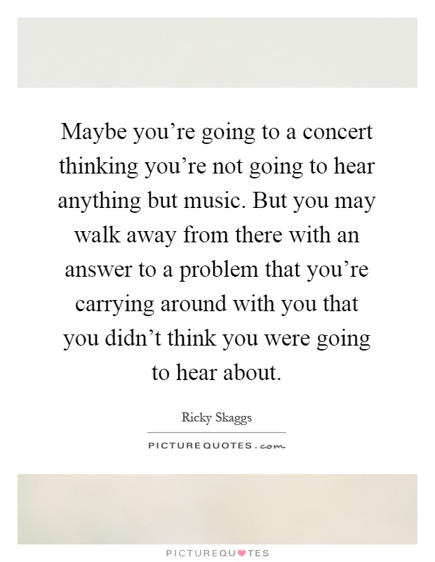 Maybe you're going to a concert thinking you're not going to hear anything but music. But you may walk away from there with an answer to a problem that you're carrying around with you that you didn't think you were going to hear about Picture Quote #1