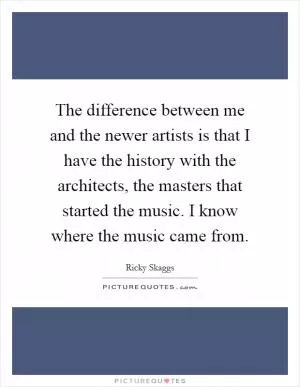 The difference between me and the newer artists is that I have the history with the architects, the masters that started the music. I know where the music came from Picture Quote #1