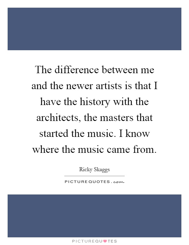 The difference between me and the newer artists is that I have the history with the architects, the masters that started the music. I know where the music came from Picture Quote #1
