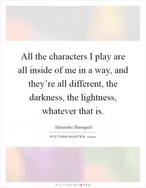 All the characters I play are all inside of me in a way, and they’re all different, the darkness, the lightness, whatever that is Picture Quote #1