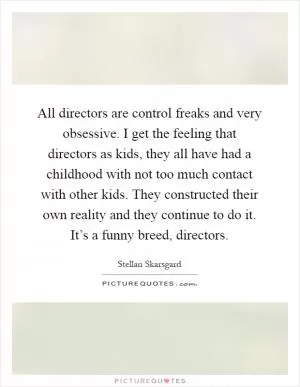 All directors are control freaks and very obsessive. I get the feeling that directors as kids, they all have had a childhood with not too much contact with other kids. They constructed their own reality and they continue to do it. It’s a funny breed, directors Picture Quote #1