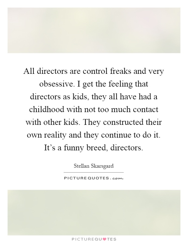 All directors are control freaks and very obsessive. I get the feeling that directors as kids, they all have had a childhood with not too much contact with other kids. They constructed their own reality and they continue to do it. It's a funny breed, directors Picture Quote #1