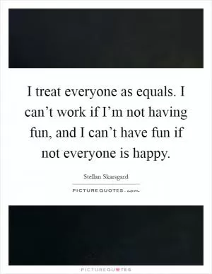 I treat everyone as equals. I can’t work if I’m not having fun, and I can’t have fun if not everyone is happy Picture Quote #1