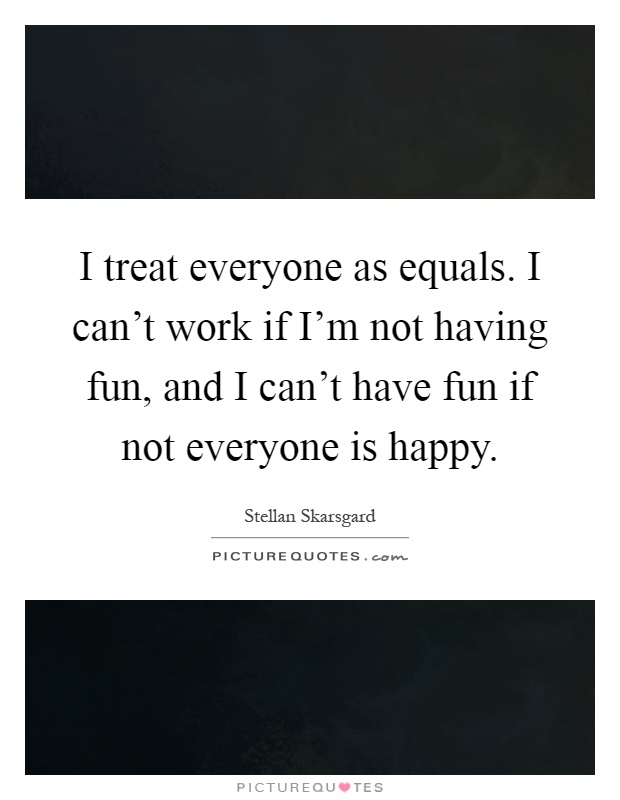 I treat everyone as equals. I can't work if I'm not having fun, and I can't have fun if not everyone is happy Picture Quote #1
