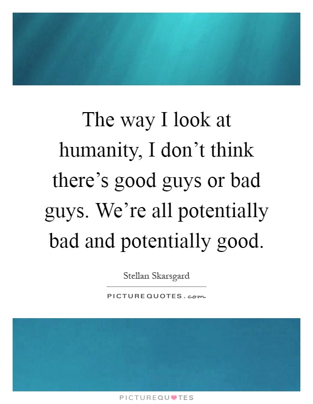 The way I look at humanity, I don't think there's good guys or bad guys. We're all potentially bad and potentially good Picture Quote #1