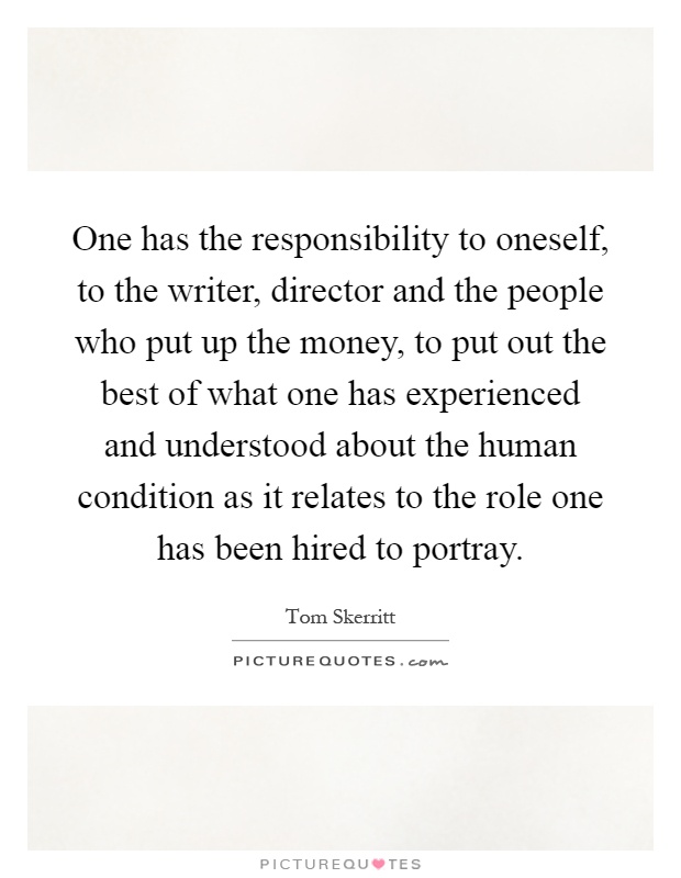 One has the responsibility to oneself, to the writer, director and the people who put up the money, to put out the best of what one has experienced and understood about the human condition as it relates to the role one has been hired to portray Picture Quote #1