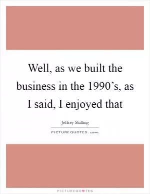 Well, as we built the business in the 1990’s, as I said, I enjoyed that Picture Quote #1