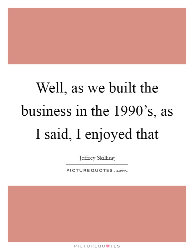 Well, as we built the business in the 1990's, as I said, I enjoyed that Picture Quote #1