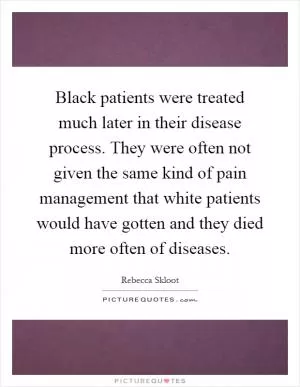 Black patients were treated much later in their disease process. They were often not given the same kind of pain management that white patients would have gotten and they died more often of diseases Picture Quote #1