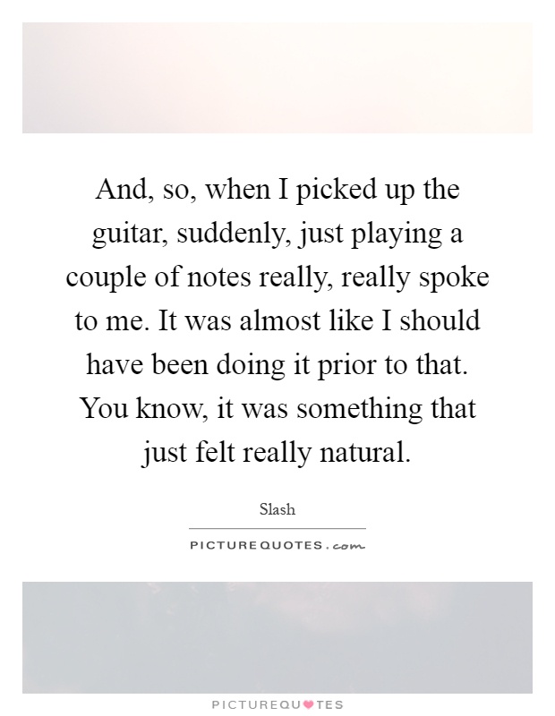 And, so, when I picked up the guitar, suddenly, just playing a couple of notes really, really spoke to me. It was almost like I should have been doing it prior to that. You know, it was something that just felt really natural Picture Quote #1