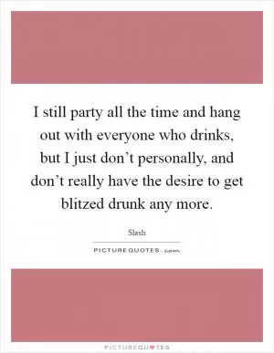 I still party all the time and hang out with everyone who drinks, but I just don’t personally, and don’t really have the desire to get blitzed drunk any more Picture Quote #1