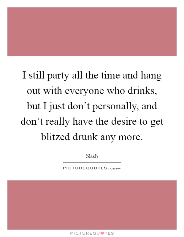 I still party all the time and hang out with everyone who drinks, but I just don't personally, and don't really have the desire to get blitzed drunk any more Picture Quote #1