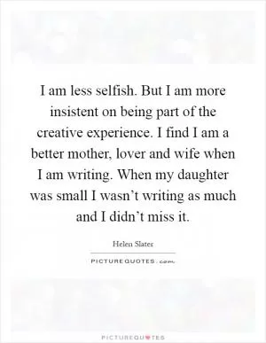 I am less selfish. But I am more insistent on being part of the creative experience. I find I am a better mother, lover and wife when I am writing. When my daughter was small I wasn’t writing as much and I didn’t miss it Picture Quote #1