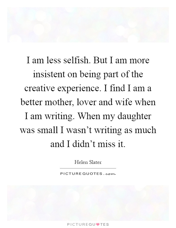 I am less selfish. But I am more insistent on being part of the creative experience. I find I am a better mother, lover and wife when I am writing. When my daughter was small I wasn't writing as much and I didn't miss it Picture Quote #1