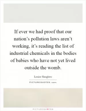 If ever we had proof that our nation’s pollution laws aren’t working, it’s reading the list of industrial chemicals in the bodies of babies who have not yet lived outside the womb Picture Quote #1