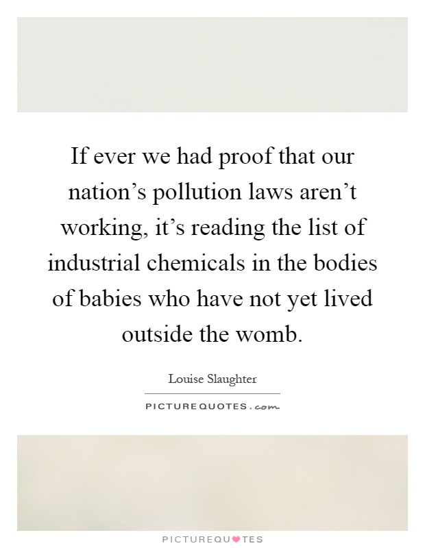 If ever we had proof that our nation's pollution laws aren't working, it's reading the list of industrial chemicals in the bodies of babies who have not yet lived outside the womb Picture Quote #1