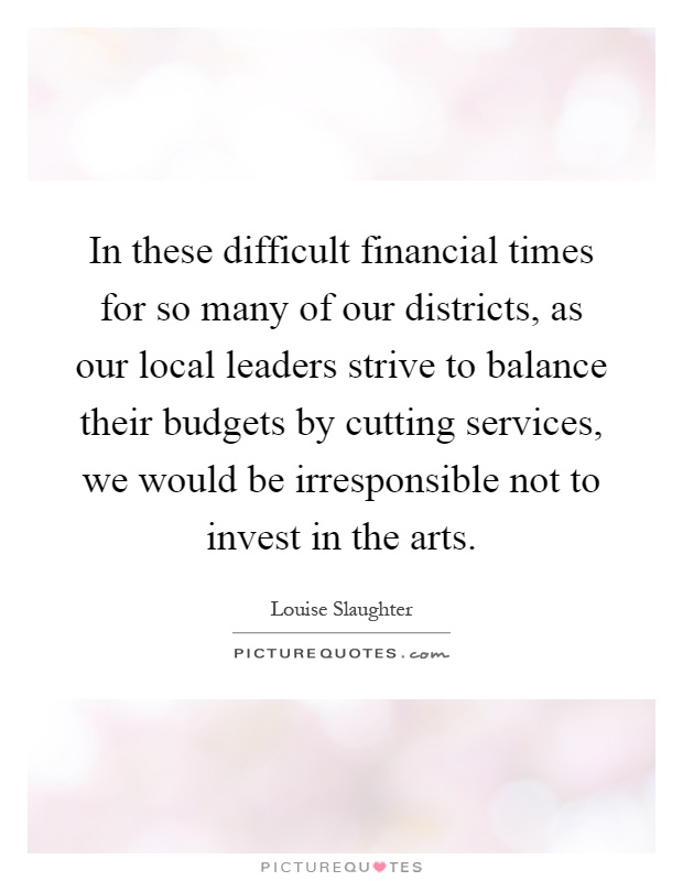 In these difficult financial times for so many of our districts, as our local leaders strive to balance their budgets by cutting services, we would be irresponsible not to invest in the arts Picture Quote #1