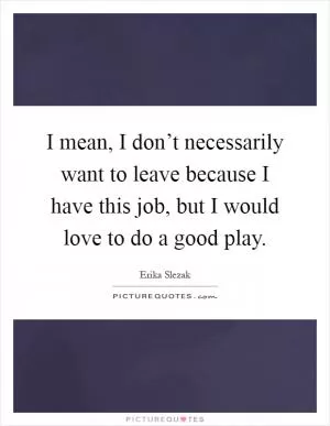 I mean, I don’t necessarily want to leave because I have this job, but I would love to do a good play Picture Quote #1