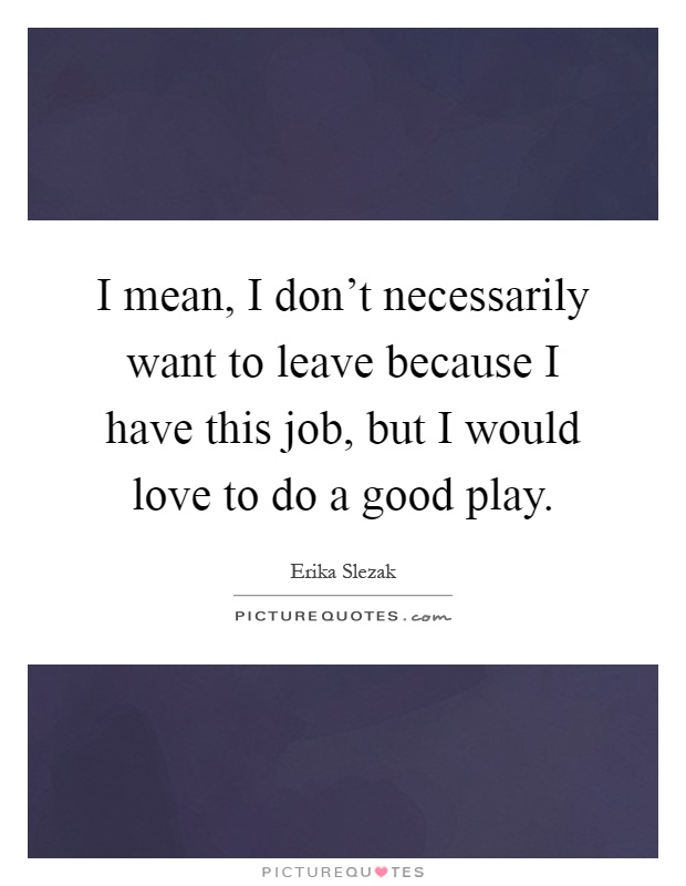 I mean, I don't necessarily want to leave because I have this job, but I would love to do a good play Picture Quote #1