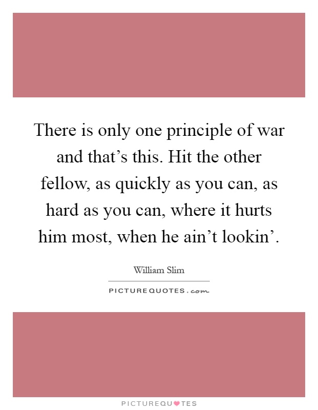 There is only one principle of war and that's this. Hit the other fellow, as quickly as you can, as hard as you can, where it hurts him most, when he ain't lookin' Picture Quote #1