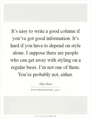 It’s easy to write a good column if you’ve got good information. It’s hard if you have to depend on style alone. I suppose there are people who can get away with styling on a regular basis. I’m not one of them. You’re probably not, either Picture Quote #1