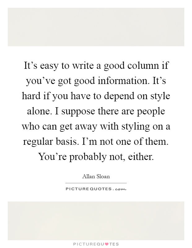 It's easy to write a good column if you've got good information. It's hard if you have to depend on style alone. I suppose there are people who can get away with styling on a regular basis. I'm not one of them. You're probably not, either Picture Quote #1