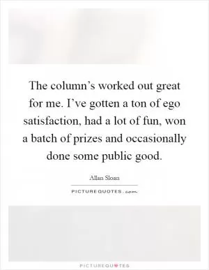 The column’s worked out great for me. I’ve gotten a ton of ego satisfaction, had a lot of fun, won a batch of prizes and occasionally done some public good Picture Quote #1