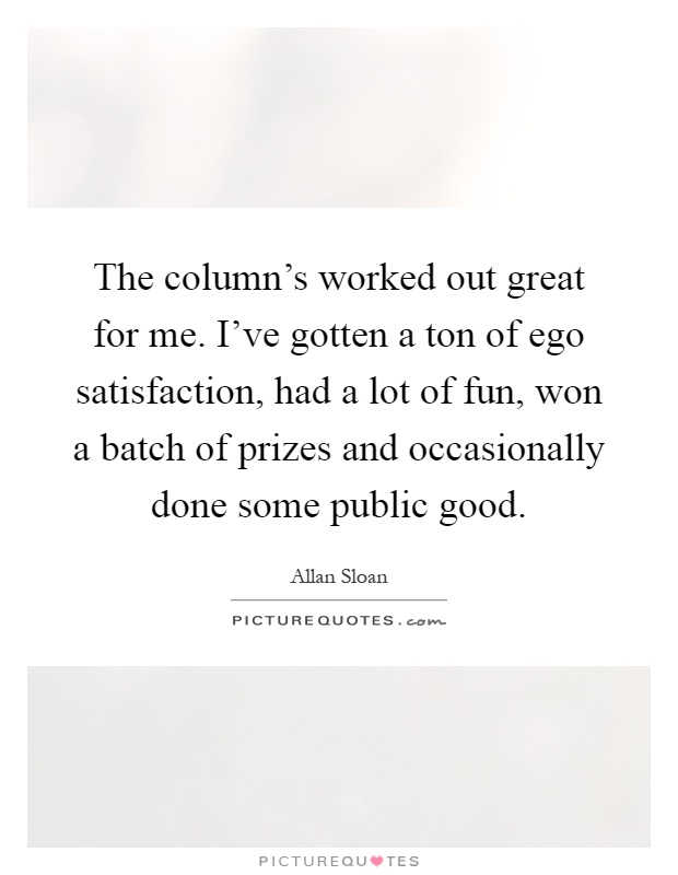 The column's worked out great for me. I've gotten a ton of ego satisfaction, had a lot of fun, won a batch of prizes and occasionally done some public good Picture Quote #1