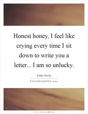 Honest honey, I feel like crying every time I sit down to write you a letter... I am so unlucky Picture Quote #1
