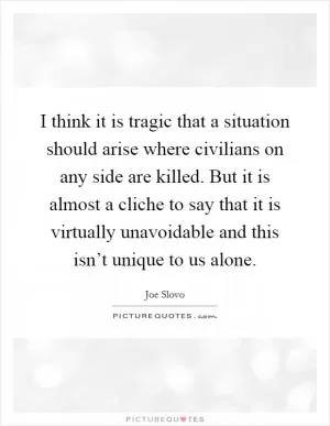 I think it is tragic that a situation should arise where civilians on any side are killed. But it is almost a cliche to say that it is virtually unavoidable and this isn’t unique to us alone Picture Quote #1