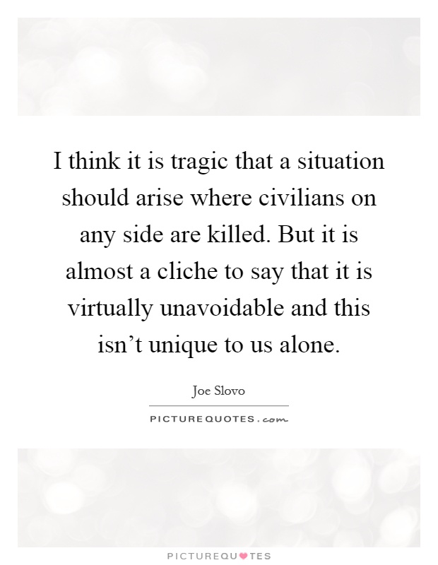 I think it is tragic that a situation should arise where civilians on any side are killed. But it is almost a cliche to say that it is virtually unavoidable and this isn't unique to us alone Picture Quote #1