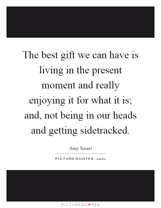 The best gift we can have is living in the present moment and really enjoying it for what it is; and, not being in our heads and getting sidetracked Picture Quote #1