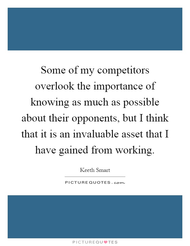 Some of my competitors overlook the importance of knowing as much as possible about their opponents, but I think that it is an invaluable asset that I have gained from working Picture Quote #1
