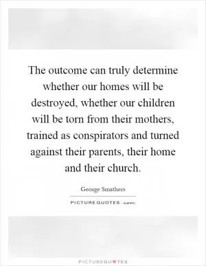 The outcome can truly determine whether our homes will be destroyed, whether our children will be torn from their mothers, trained as conspirators and turned against their parents, their home and their church Picture Quote #1