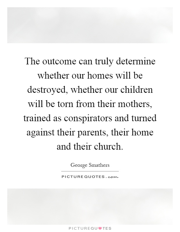 The outcome can truly determine whether our homes will be destroyed, whether our children will be torn from their mothers, trained as conspirators and turned against their parents, their home and their church Picture Quote #1