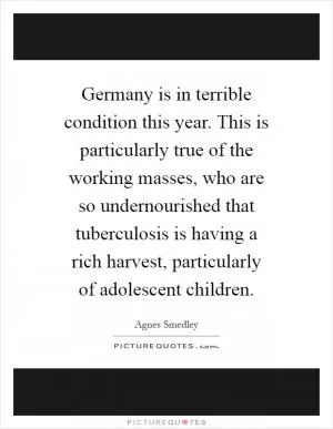 Germany is in terrible condition this year. This is particularly true of the working masses, who are so undernourished that tuberculosis is having a rich harvest, particularly of adolescent children Picture Quote #1