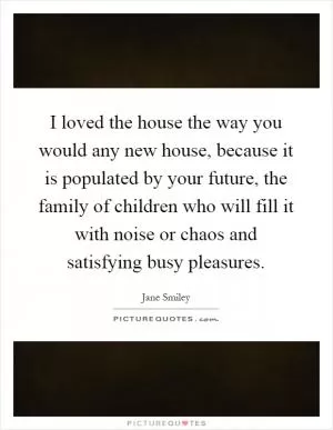 I loved the house the way you would any new house, because it is populated by your future, the family of children who will fill it with noise or chaos and satisfying busy pleasures Picture Quote #1